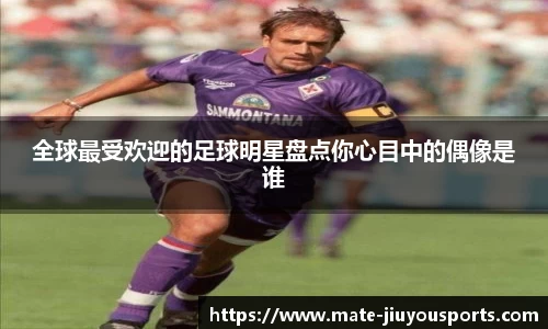 全球最受欢迎的足球明星盘点你心目中的偶像是谁